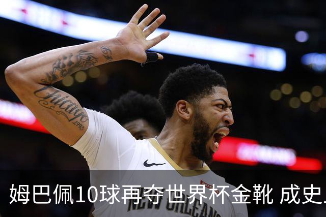 姆巴佩10球再夺世界杯金靴 成史上首位两次获奖球员 总22球力压梅西封王