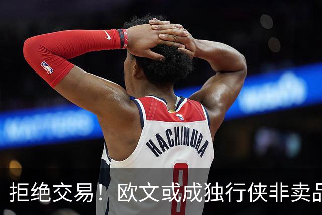 拒绝交易！欧文或成独行侠非卖品，711组合难再聚首，火箭或白高兴一场
