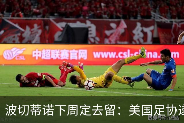 波切蒂诺下周定去留：美国足协递上4年新约，名宿炮轰“彻底失败”