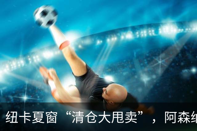 纽卡夏窗“清仓大甩卖”，阿森纳亿级求购遭拒英超新赛季还没开始，纽卡斯尔的球迷心里已经凉透了