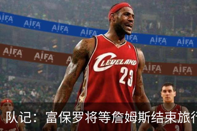 队记：富保罗将等詹姆斯结束旅行后与他讨论未来 最可能回归湖人