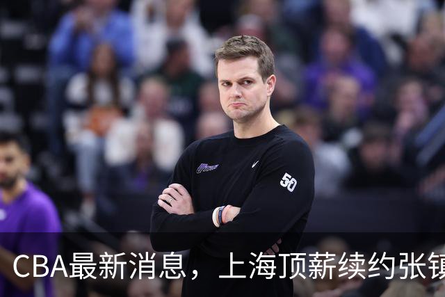 CBA最新消息，上海顶薪续约张镇麟 新疆顶薪续约齐麟 杨鸣捐款10万