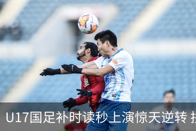 U17国足补时读秒上演惊天逆转 拼搏精神铸就希望之光